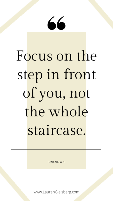 Focus on the step in front of you, not the whole staircase. -Unknown