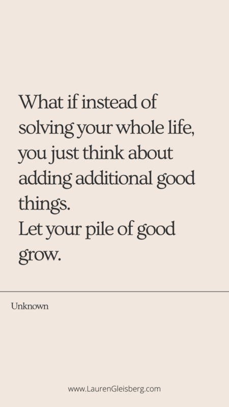 What if instead of solving you’re whole life, you just think about adding additional good things. Let your pile of good grow. - Unknown