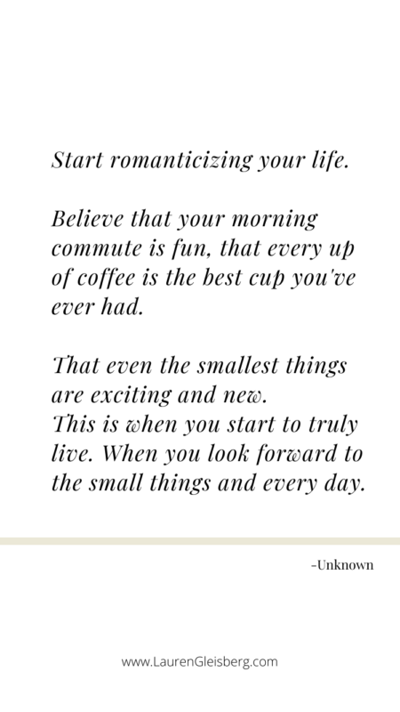 Start romanticizing your life. Believe that your morning commute is fun, that every up of coffee is the best cup you've ever had. That even the smallest things are exciting and new. This is when you start to truly live - when you look forward to the small things and every day. - Unknown